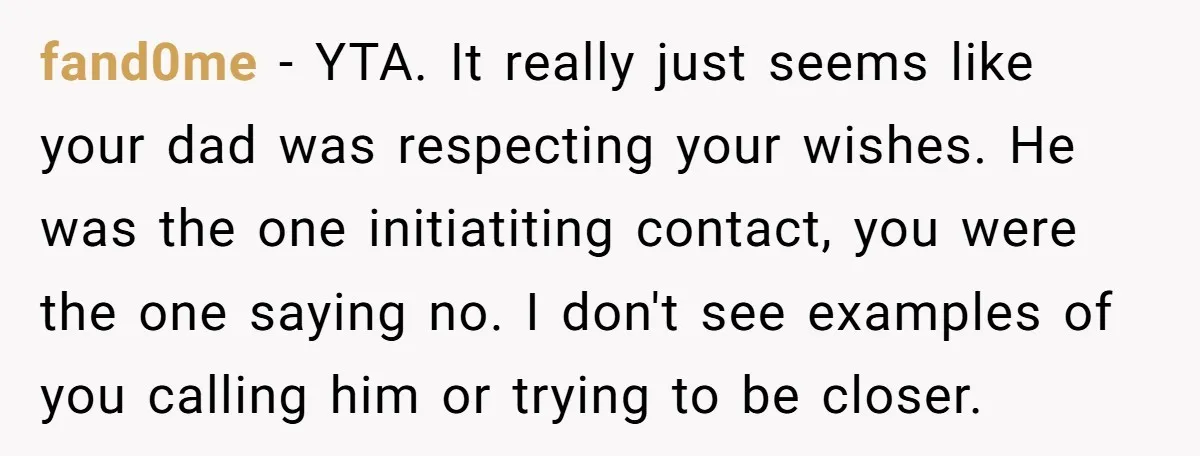 fand0me − YTA. It really just seems like your dad was respecting your wishes. He was the one initiatiting contact, you were the one saying no. I don't see examples...