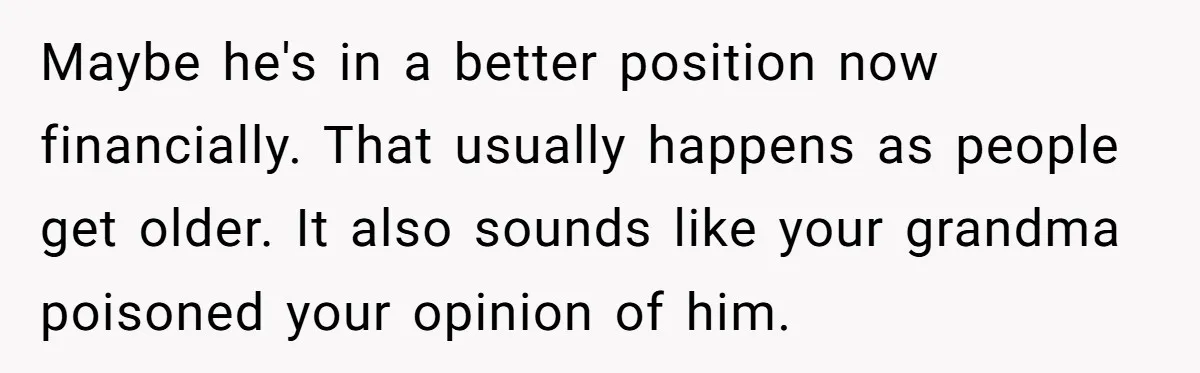Maybe he's in a better position now financially. That usually happens as people get older. It also sounds like your grandma poisoned your opinion of him.