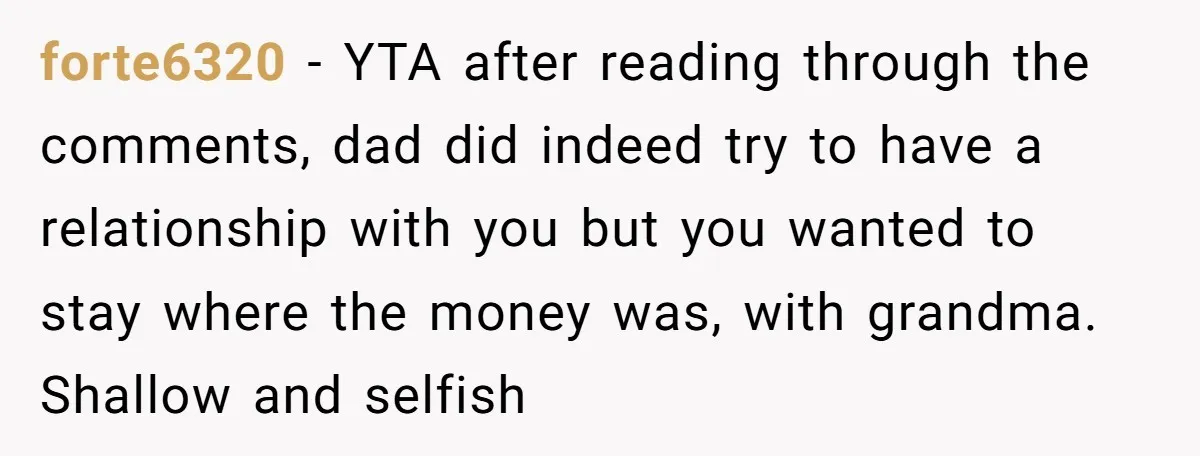forte6320 − YTA after reading through the comments, dad did indeed try to have a relationship with you but you wanted to stay where the money was, with grandma. Shallow...