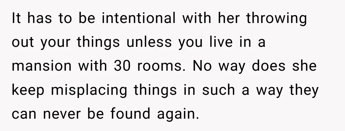 It has to be intentional with her throwing out your things unless you live in a mansion with 30 rooms. No way does she keep misplacing things in such a...