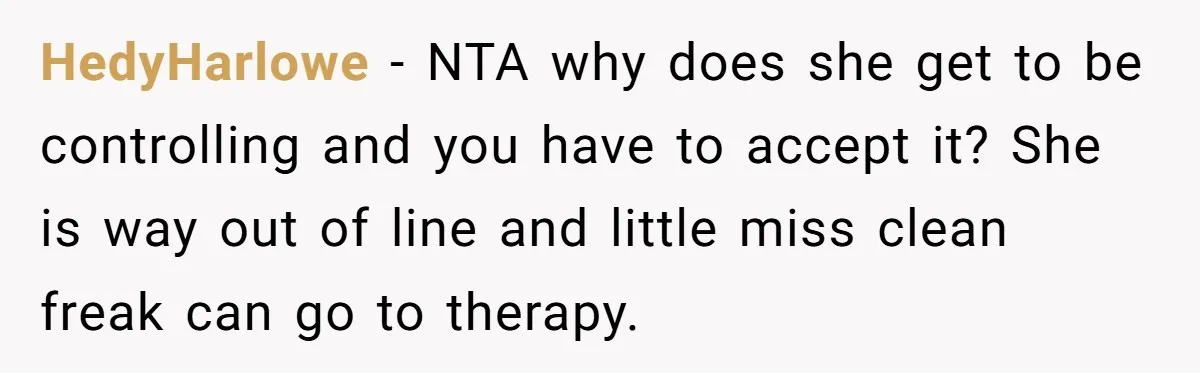 HedyHarlowe − NTA why does she get to be controlling and you have to accept it? She is way out of line and little miss clean freak can go to...