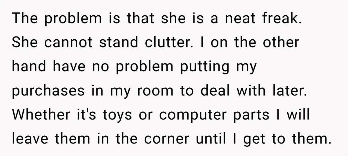 The problem is that she is a neat freak. She cannot stand clutter. I on the other hand have no problem putting my purchases in my room to deal with...