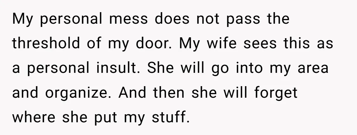 My personal mess does not pass the threshold of my door. My wife sees this as a personal insult. She will go into my area and organize. And then she...