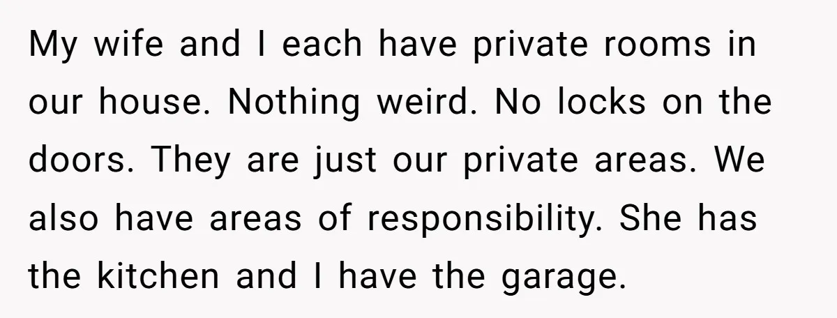 My wife and I each have private rooms in our house. Nothing weird. No locks on the doors. They are just our private areas. We also have areas of responsibility....