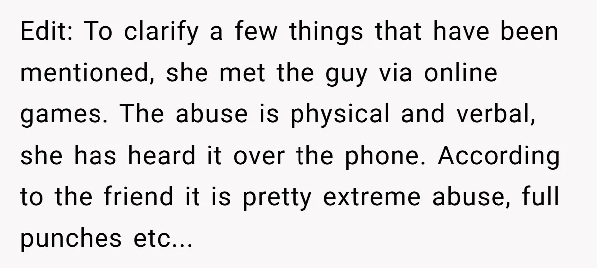Edit: To clarify a few things that have been mentioned, she met the guy via online games. The abuse is physical and verbal, she has heard it over the phone....