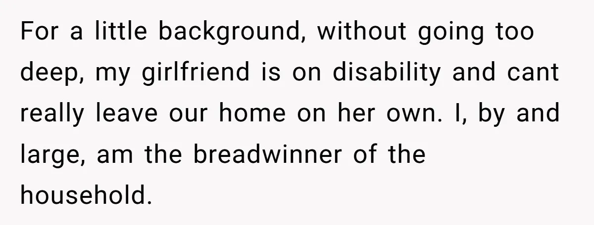 For a little background, without going too deep, my girlfriend is on disability and cant really leave our home on her own. I, by and large, am the breadwinner of...