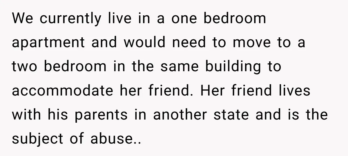 We currently live in a one bedroom apartment and would need to move to a two bedroom in the same building to accommodate her friend. Her friend lives with his...