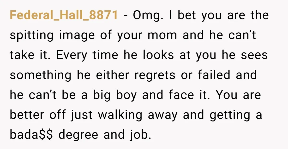 Federal_Hall_8871 - Omg. I bet you are the spitting image of your mom and he can’t take it. Every time he looks at you he sees something he either regrets...