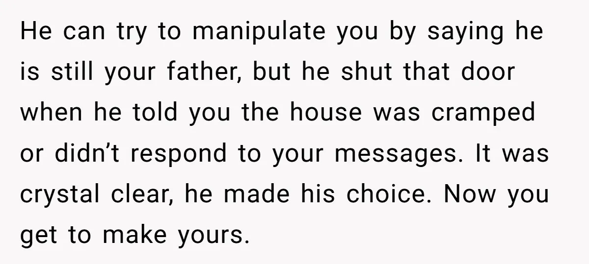 He can try to manipulate you by saying he is still your father, but he shut that door when he told you the house was cramped or didn’t respond to...