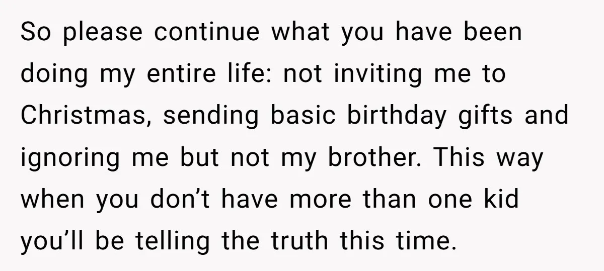 So please continue what you have been doing my entire life: not inviting me to Christmas, sending basic birthday gifts and ignoring me but not my brother. This way when...