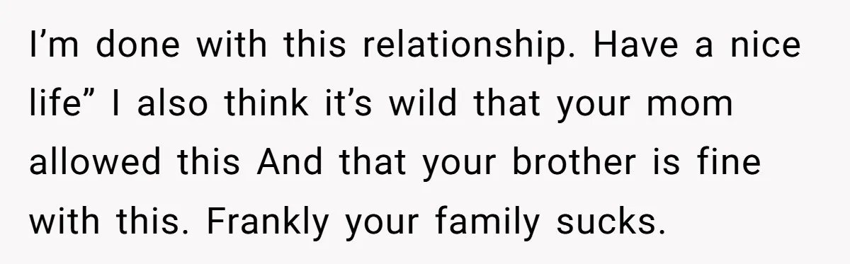 I’m done with this relationship. Have a nice life” I also think it’s wild that your mom allowed this And that your brother is fine with this. Frankly your family...