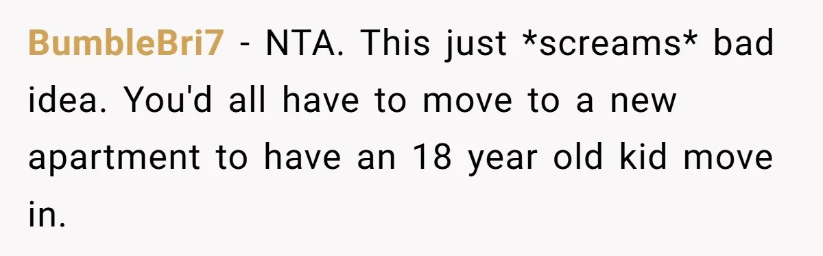BumbleBri7 − NTA. This just *screams* bad idea. You'd all have to move to a new apartment to have an 18 year old kid move in.