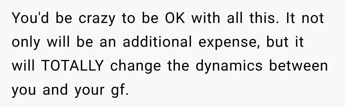 You'd be crazy to be OK with all this. It not only will be an additional expense, but it will TOTALLY change the dynamics between you and your gf.