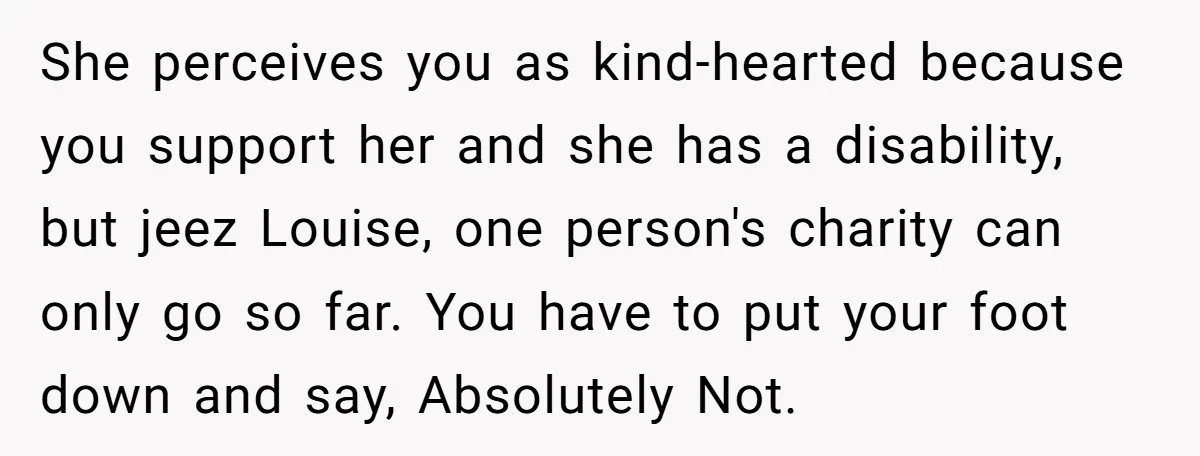 She perceives you as kind-hearted because you support her and she has a disability, but jeez Louise, one person's charity can only go so far. You have to put your...