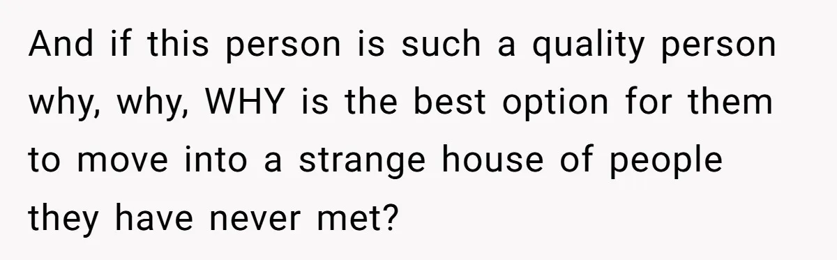 And if this person is such a quality person why, why, WHY is the best option for them to move into a strange house of people they have never met?