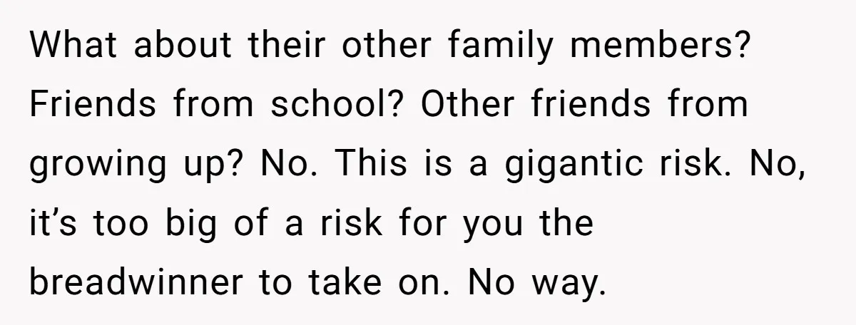 What about their other family members? Friends from school? Other friends from growing up? No. This is a gigantic risk. No, it’s too big of a risk for you the...