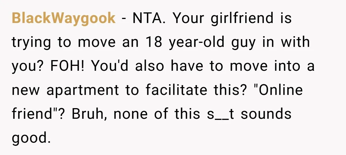 BlackWaygook − NTA. Your girlfriend is trying to move an 18 year-old guy in with you? FOH! You'd also have to move into a new apartment to facilitate this? "Online...