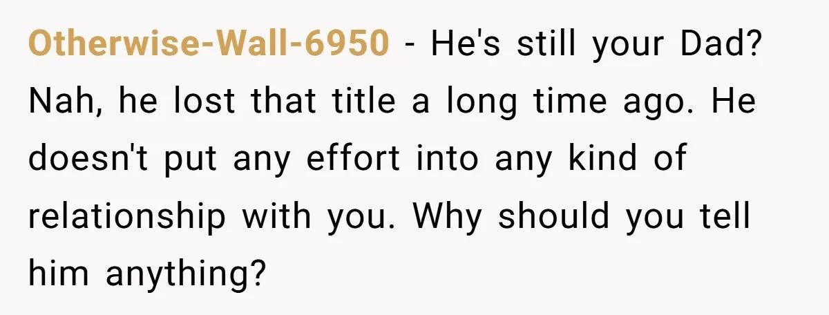 Otherwise-Wall-6950 - He's still your Dad? Nah, he lost that title a long time ago. He doesn't put any effort into any kind of relationship with you. Why should you...