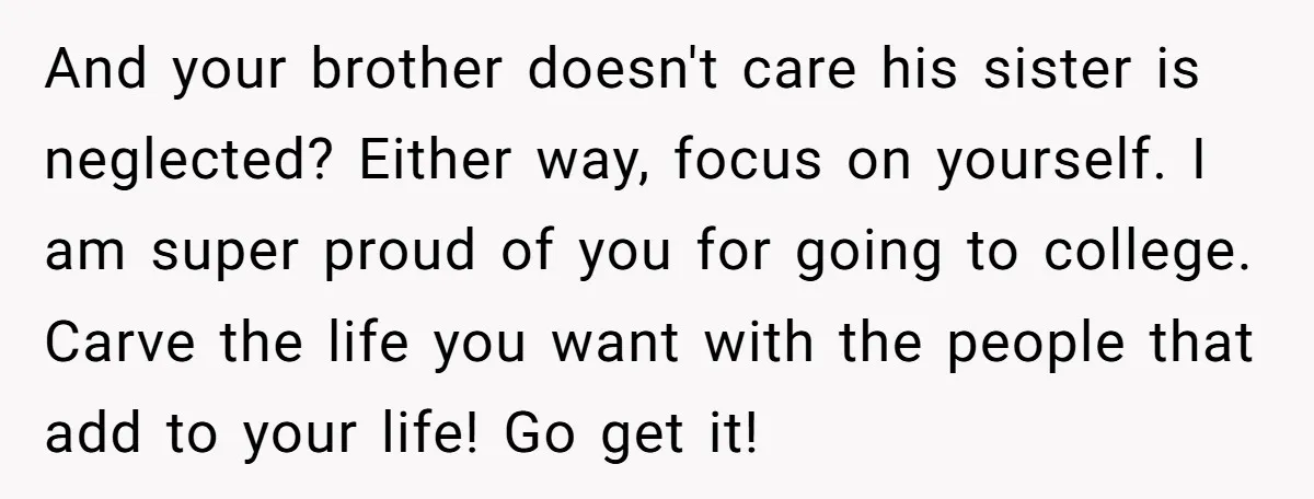 And your brother doesn't care his sister is neglected? Either way, focus on yourself. I am super proud of you for going to college. Carve the life you want with...