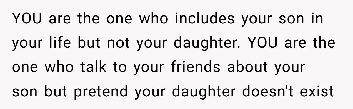 YOU are the one who includes your son in your life but not your daughter. YOU are the one who talk to your friends about your son but pretend your...