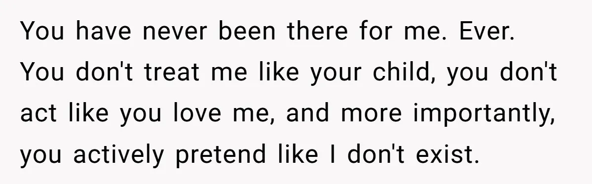 You have never been there for me. Ever. You don't treat me like your child, you don't act like you love me, and more importantly, you actively pretend like I...