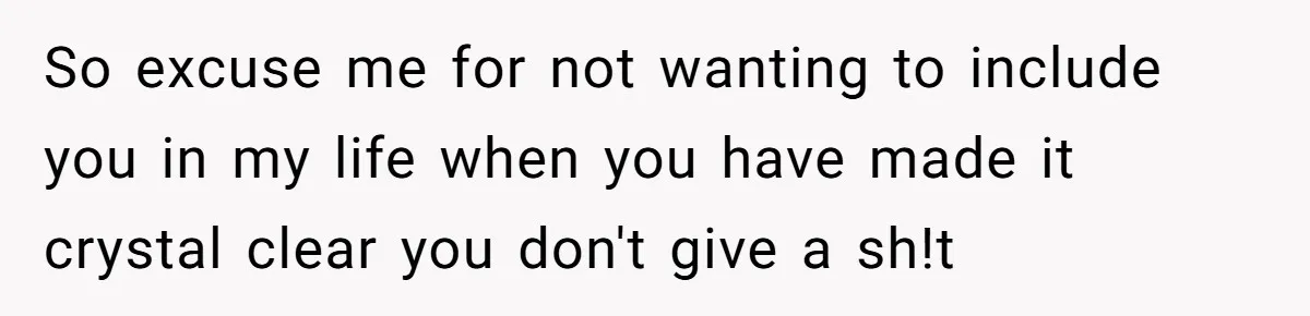 So excuse me for not wanting to include you in my life when you have made it crystal clear you don't give a sh!t