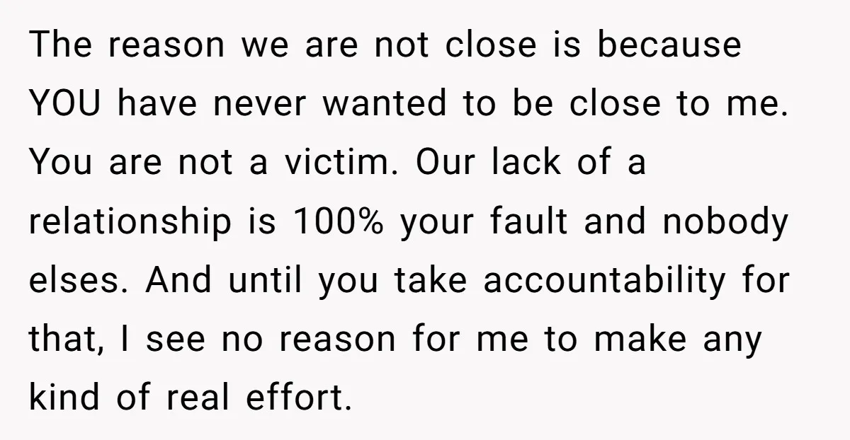 The reason we are not close is because YOU have never wanted to be close to me. You are not a victim. Our lack of a relationship is 100% your...