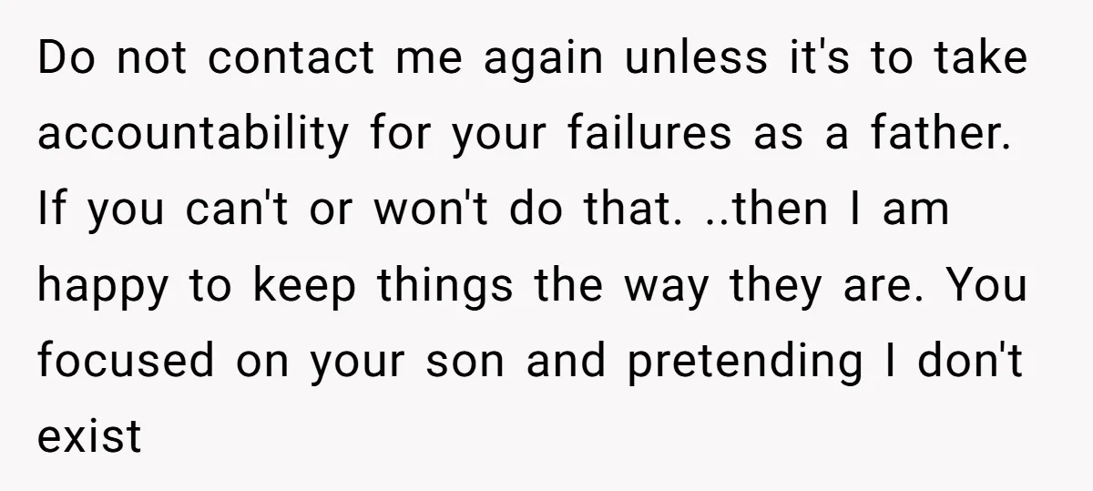 Do not contact me again unless it's to take accountability for your failures as a father. If you can't or won't do that. ..then I am happy to keep things...