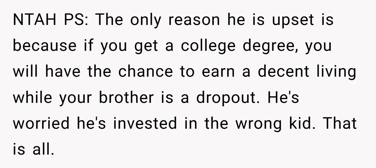 NTAH PS: The only reason he is upset is because if you get a college degree, you will have the chance to earn a decent living while your brother is...