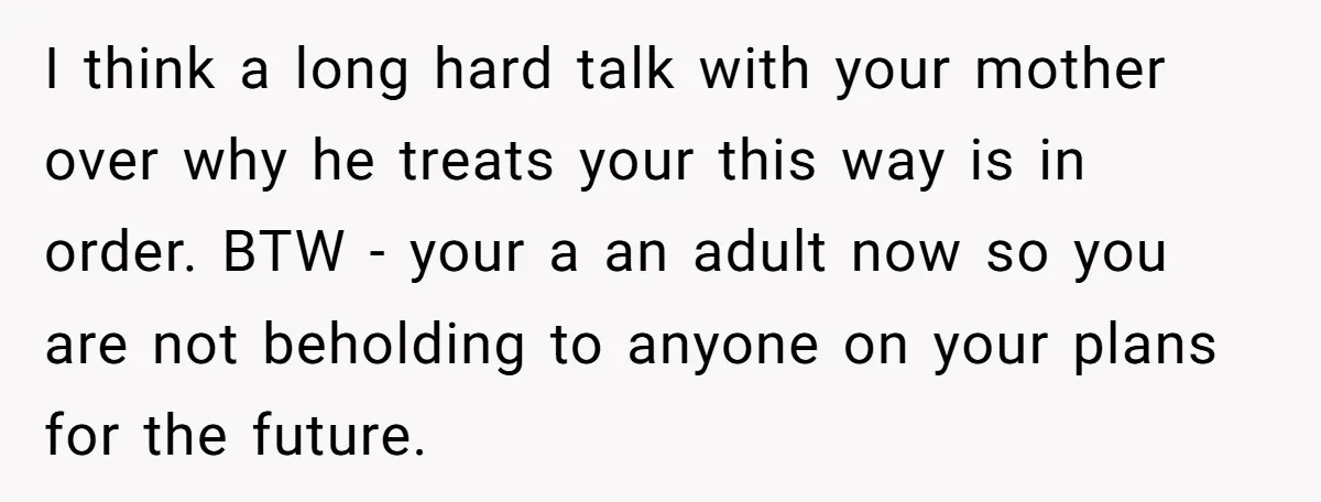 I think a long hard talk with your mother over why he treats your this way is in order. BTW - your a an adult now so you are not...