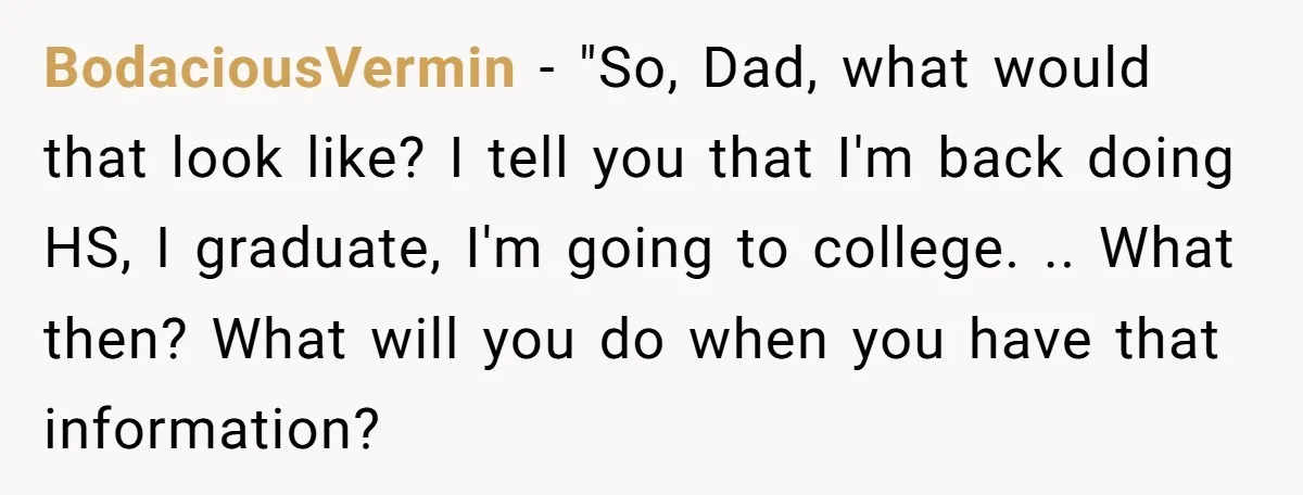 BodaciousVermin - "So, Dad, what would that look like? I tell you that I'm back doing HS, I graduate, I'm going to college. .. What then? What will you do...