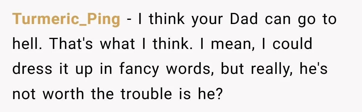 Turmeric_Ping - I think your Dad can go to hell. That's what I think. I mean, I could dress it up in fancy words, but really, he's not worth the...