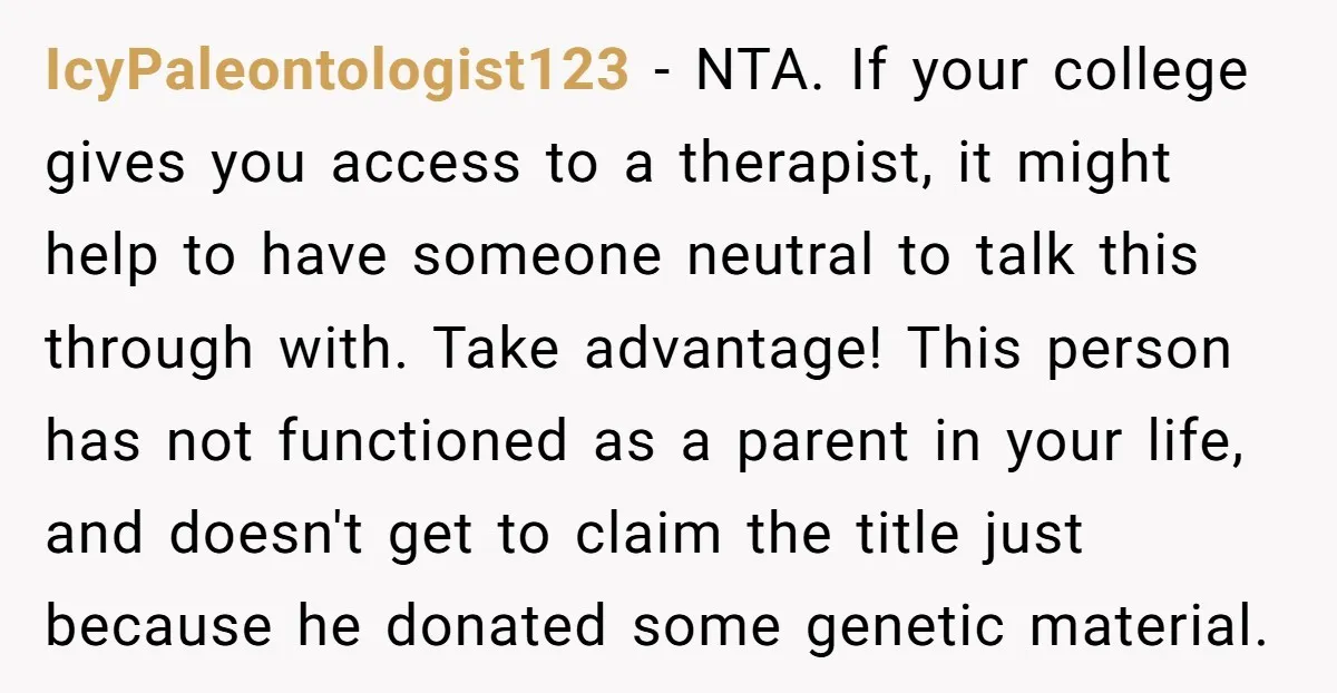 IcyPaleontologist123 - NTA. If your college gives you access to a therapist, it might help to have someone neutral to talk this through with. Take advantage! This person has not...
