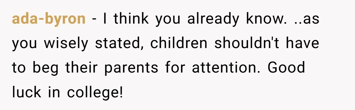 ada-byron - I think you already know. ..as you wisely stated, children shouldn't have to beg their parents for attention. Good luck in college!