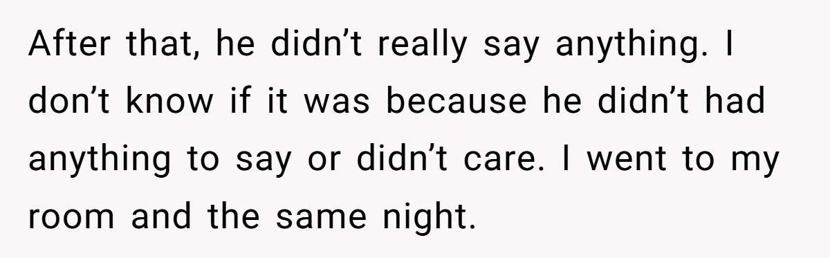 After that, he didn’t really say anything. I don’t know if it was because he didn’t had anything to say or didn’t care. I went to my room and the...