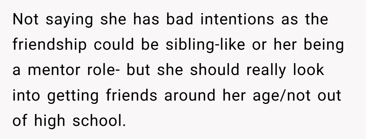 Not saying she has bad intentions as the friendship could be sibling-like or her being a mentor role- but she should really look into getting friends around her age/not out...
