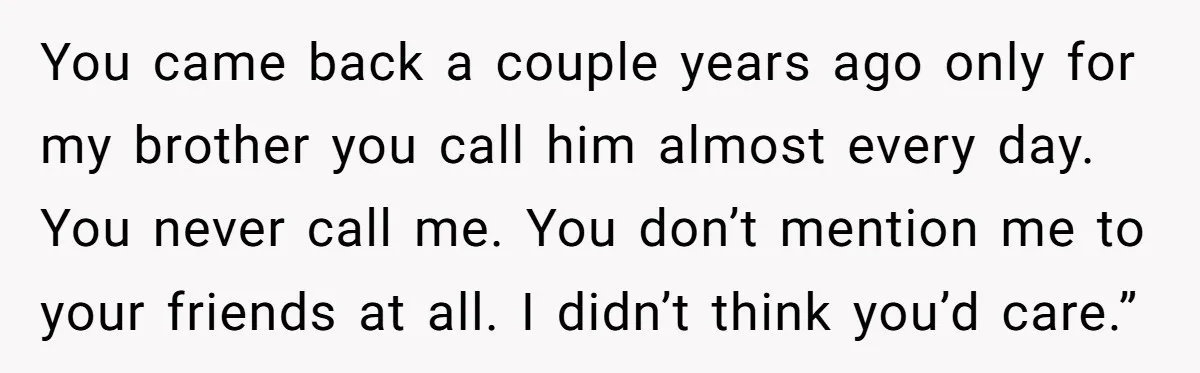 You came back a couple years ago only for my brother you call him almost every day. You never call me. You don’t mention me to your friends at all....