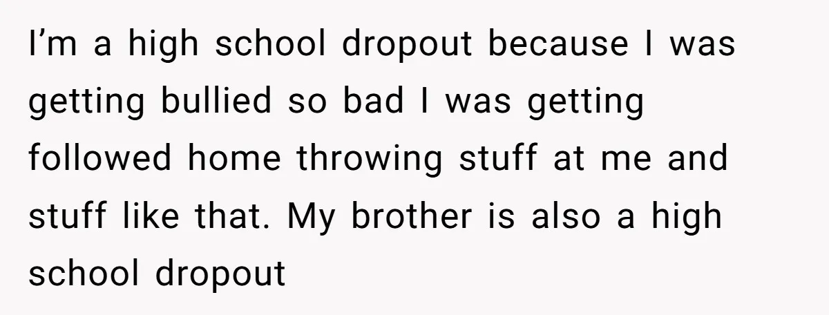 I’m a high school dropout because I was getting bullied so bad I was getting followed home throwing stuff at me and stuff like that. My brother is also a...