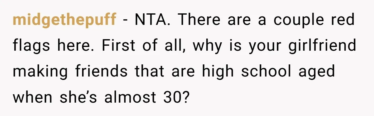 midgethepuff − NTA. There are a couple red flags here. First of all, why is your girlfriend making friends that are high school aged when she’s almost 30?
