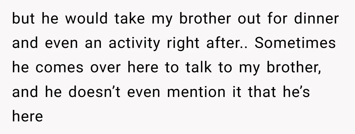 but he would take my brother out for dinner and even an activity right after.. Sometimes he comes over here to talk to my brother, and he doesn’t even mention...