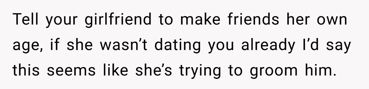 Tell your girlfriend to make friends her own age, if she wasn’t dating you already I’d say this seems like she’s trying to groom him.