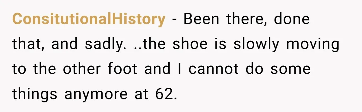 ConsitutionalHistory − Been there, done that, and sadly. ..the shoe is slowly moving to the other foot and I cannot do some things anymore at 62.