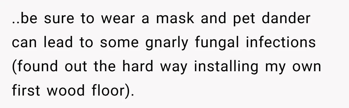 ..be sure to wear a mask and pet dander can lead to some gnarly fungal infections (found out the hard way installing my own first wood floor).
