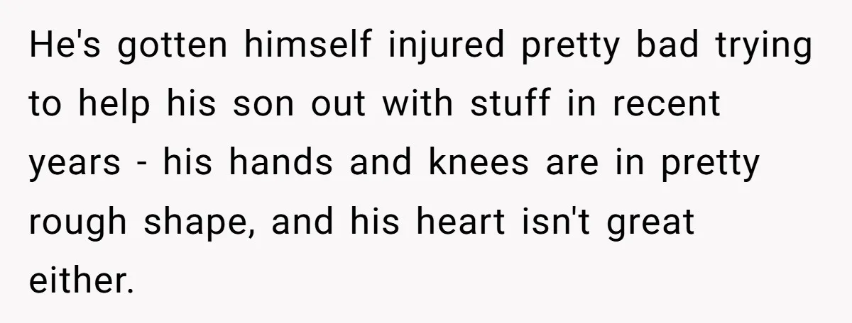 He's gotten himself injured pretty bad trying to help his son out with stuff in recent years - his hands and knees are in pretty rough shape, and his heart...