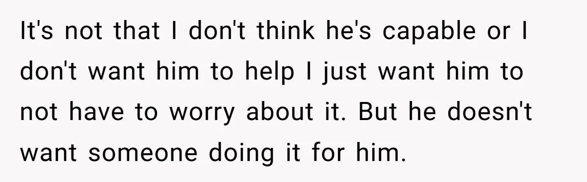 It's not that I don't think he's capable or I don't want him to help I just want him to not have to worry about it. But he doesn't want...
