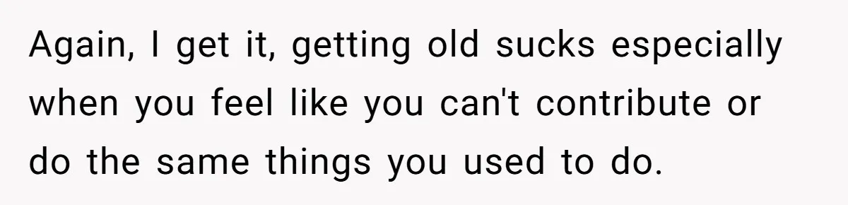 Again, I get it, getting old sucks especially when you feel like you can't contribute or do the same things you used to do.