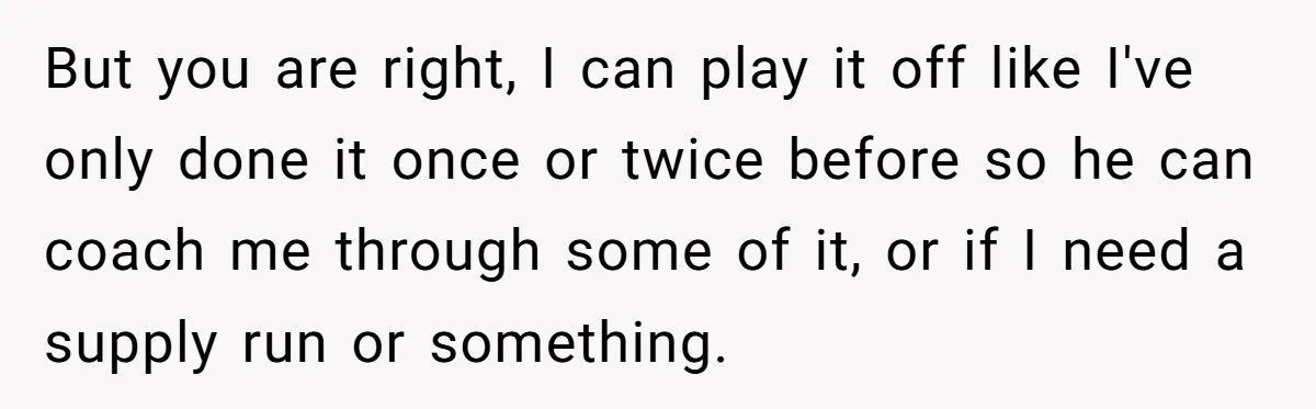 But you are right, I can play it off like I've only done it once or twice before so he can coach me through some of it, or if I...