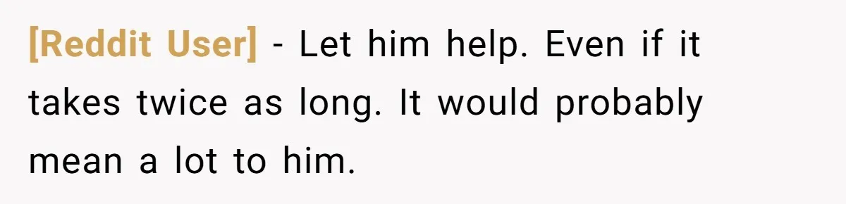 [Reddit User] − Let him help. Even if it takes twice as long. It would probably mean a lot to him.