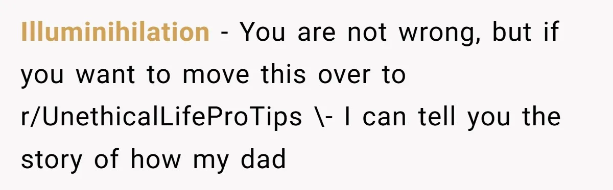 Illuminihilation − You are not wrong, but if you want to move this over to r/UnethicalLifeProTips \- I can tell you the story of how my dad
