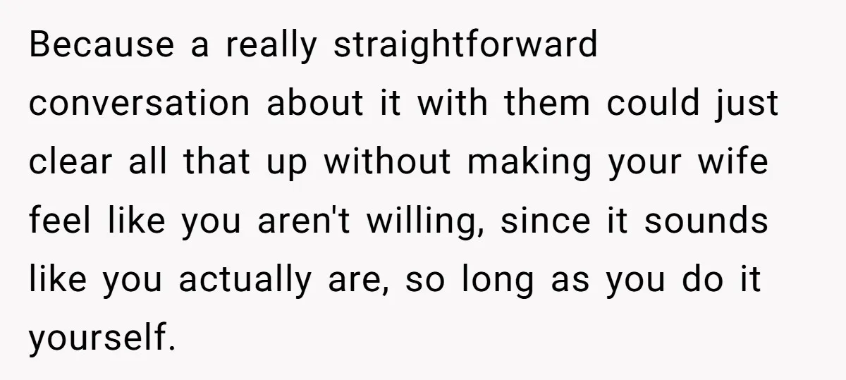 Because a really straightforward conversation about it with them could just clear all that up without making your wife feel like you aren't willing, since it sounds like you actually...